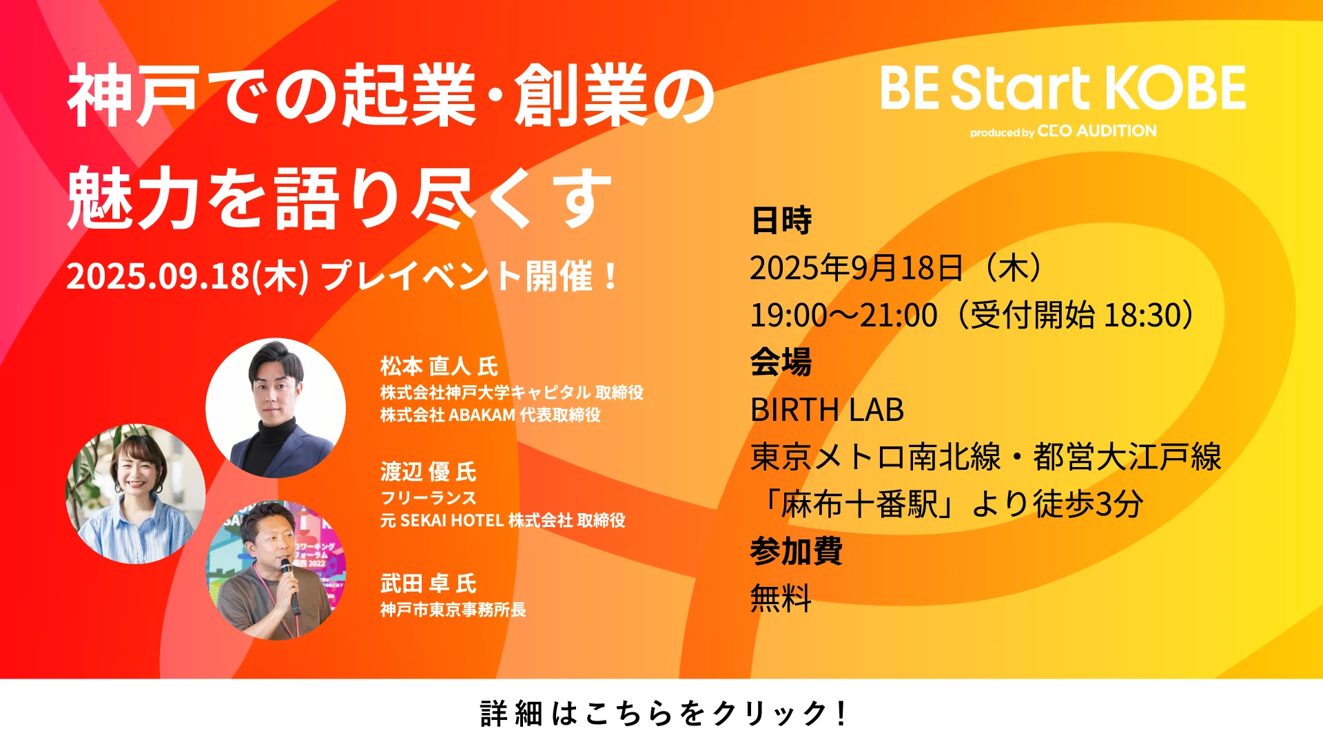 BE Start KOBE produced by CEOオーディション 神戸での起業・創業の魅力を語り尽くす 2025.09.18(木) プレイベント開催！ 日時：2025年9月18日(木) 19:00〜21:00(受付開始 18:30) 会場：BIRTH LAB 東京メトロ南北線・都営大江戸線 「麻布十番駅」より徒歩3分 参加費：無料 松本 直人 氏 株式会社神戸大学キャピタル 取締役 株式会社 ABAKAM 代表取締役 渡辺 優 氏 フリーランス 元 SEKAI HOTEL 株式会社 取締役 武田 卓 氏 神戸市東京事務所長 詳細はこちらをクリック！